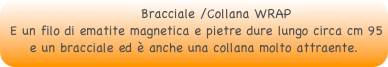          Bracciale /Collana WRAP 
 E un filo di ematite magnetica e pietre dure lungo circa cm 95e un bracciale ed è anche una collana molto attraente.